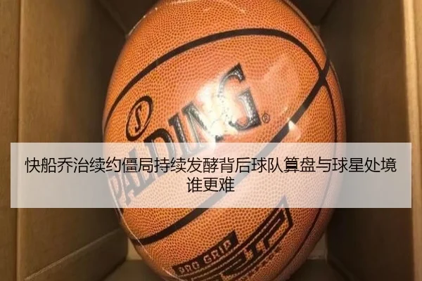 快船乔治续约僵局持续发酵背后球队算盘与球星处境谁更难